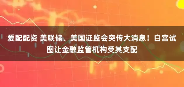 爱配配资 美联储、美国证监会突传大消息！白宫试图让金融监管机构受其支配
