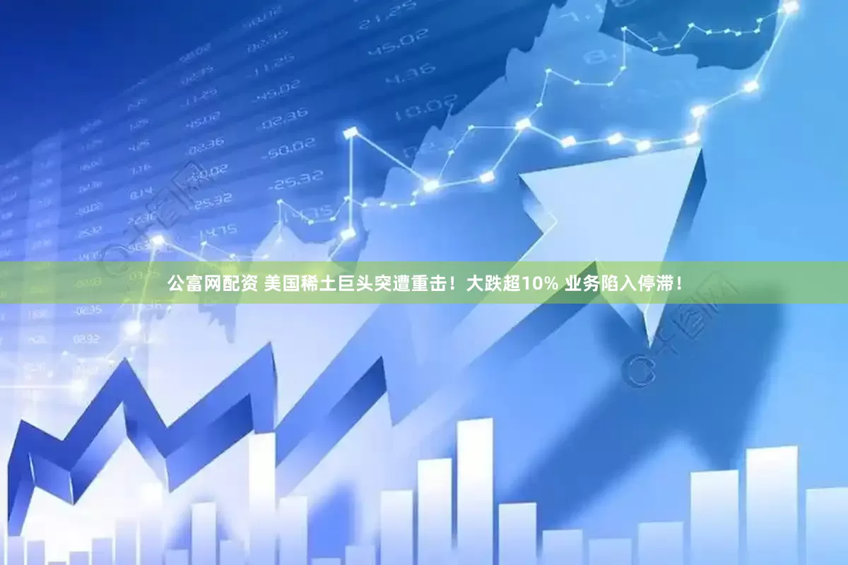 公富网配资 美国稀土巨头突遭重击！大跌超10% 业务陷入停滞！