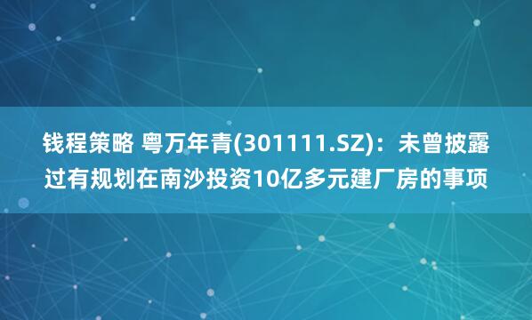 钱程策略 粤万年青(301111.SZ)：未曾披露过有规划在南沙投资10亿多元建厂房的事项