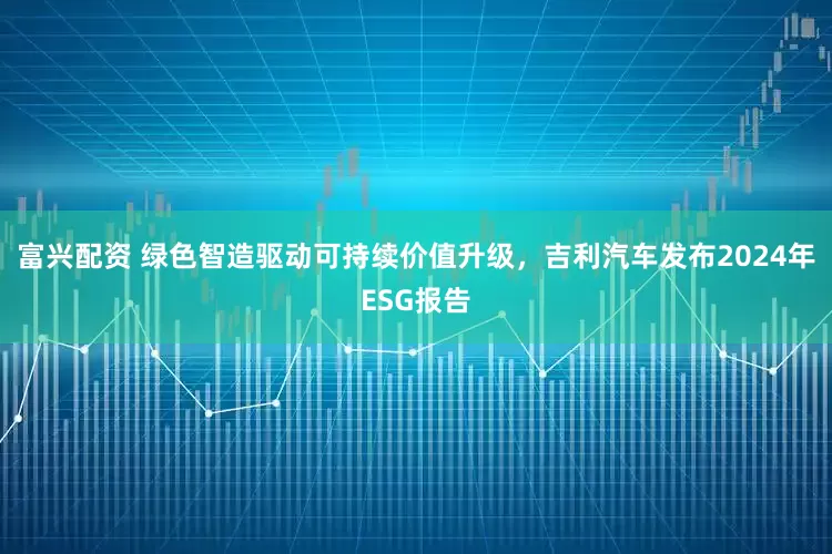 富兴配资 绿色智造驱动可持续价值升级，吉利汽车发布2024年ESG报告