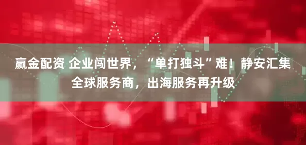 赢金配资 企业闯世界，“单打独斗”难！静安汇集全球服务商，出海服务再升级