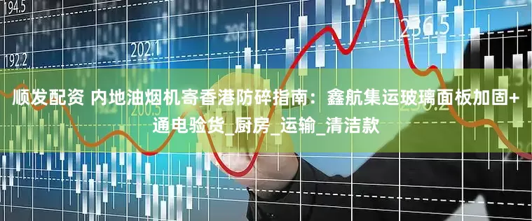 顺发配资 内地油烟机寄香港防碎指南：鑫航集运玻璃面板加固+通电验货_厨房_运输_清洁款