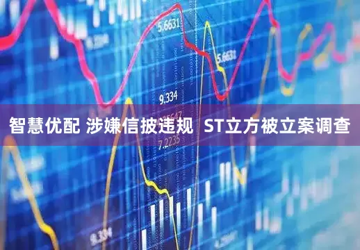 智慧优配 涉嫌信披违规  ST立方被立案调查