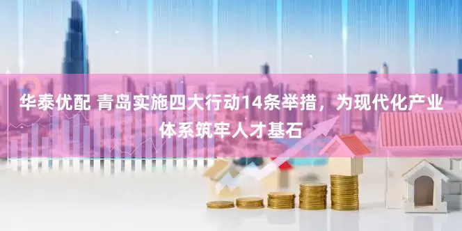 华泰优配 青岛实施四大行动14条举措，为现代化产业体系筑牢人才基石
