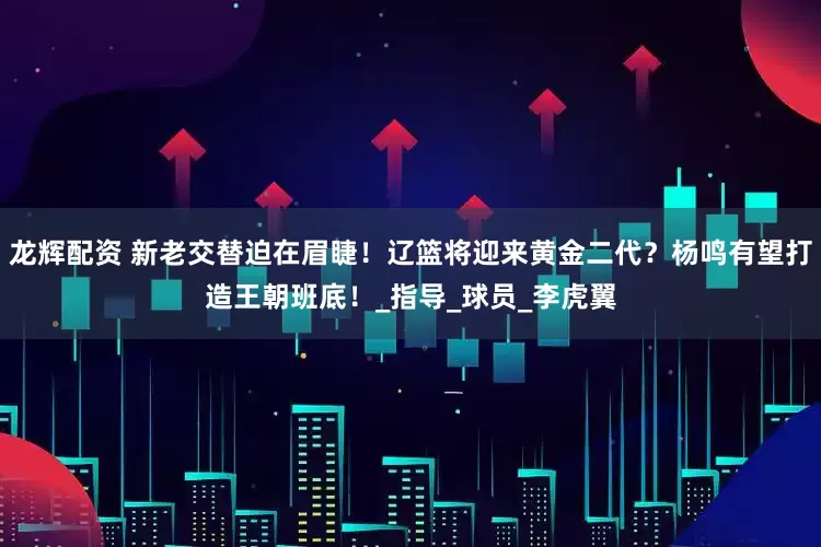 龙辉配资 新老交替迫在眉睫！辽篮将迎来黄金二代？杨鸣有望打造王朝班底！_指导_球员_李虎翼
