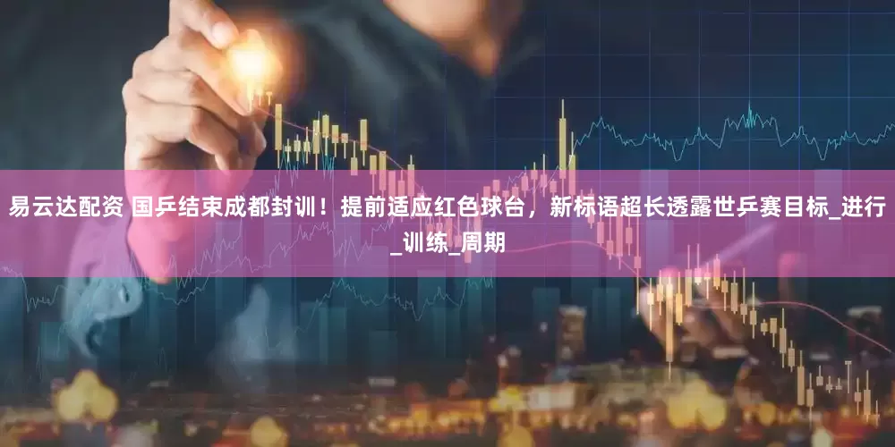 易云达配资 国乒结束成都封训！提前适应红色球台，新标语超长透露世乒赛目标_进行_训练_周期