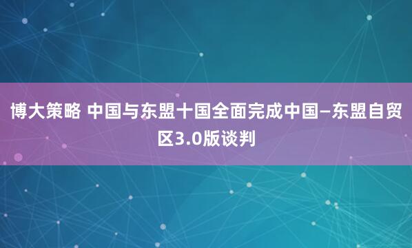 博大策略 中国与东盟十国全面完成中国—东盟自贸区3.0版谈判