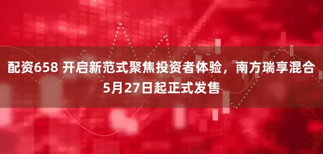 配资658 开启新范式聚焦投资者体验，南方瑞享混合5月27日起正式发售