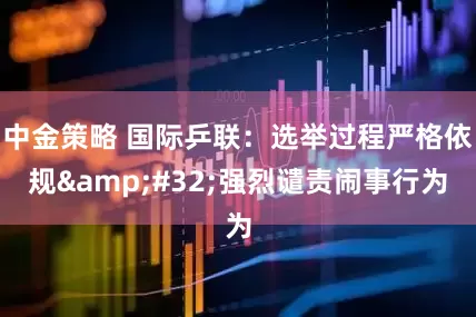 中金策略 国际乒联：选举过程严格依规&#32;强烈谴责闹事行为
