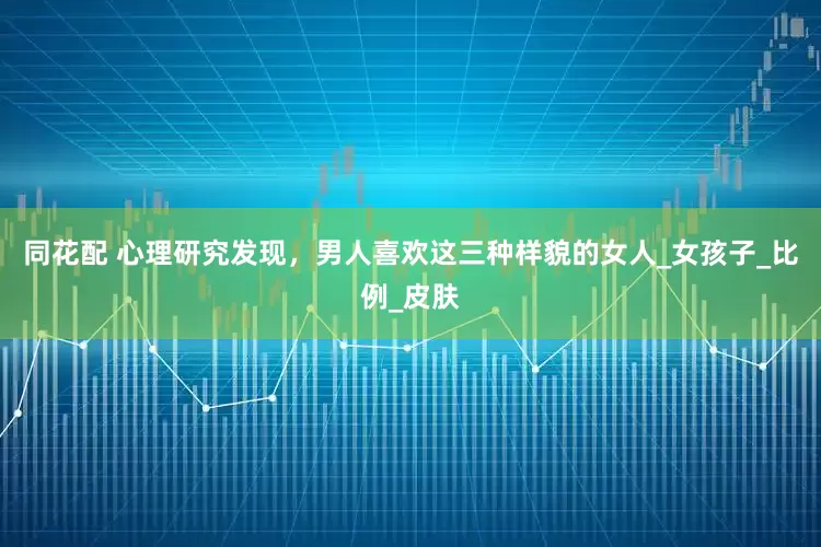 同花配 心理研究发现，男人喜欢这三种样貌的女人_女孩子_比例_皮肤