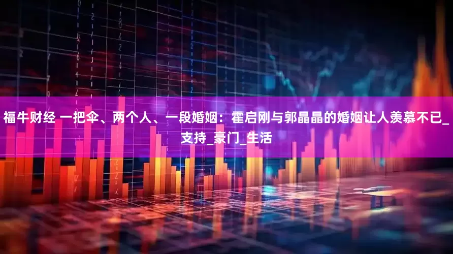 福牛财经 一把伞、两个人、一段婚姻：霍启刚与郭晶晶的婚姻让人羡慕不已_支持_豪门_生活