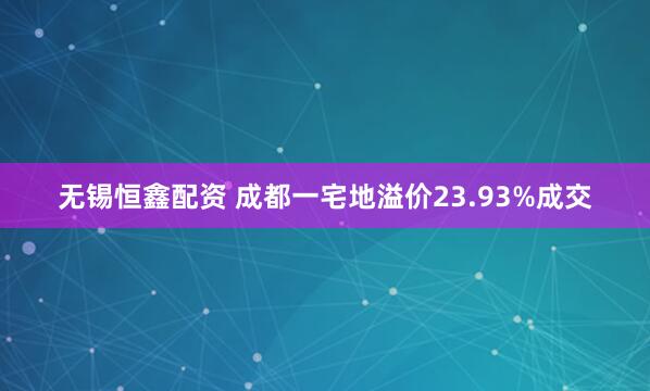 无锡恒鑫配资 成都一宅地溢价23.93%成交