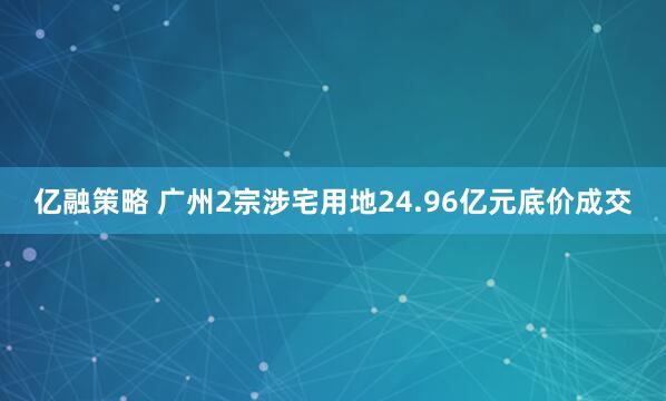亿融策略 广州2宗涉宅用地24.96亿元底价成交
