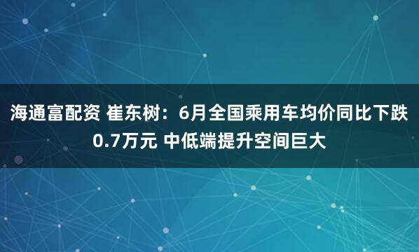 海通富配资 崔东树：6月全国乘用车均价同比下跌0.7万元 中低端提升空间巨大