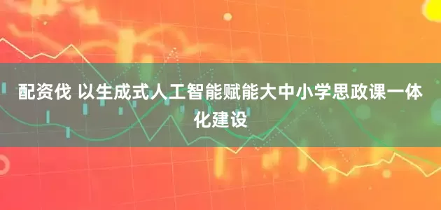 配资伐 以生成式人工智能赋能大中小学思政课一体化建设