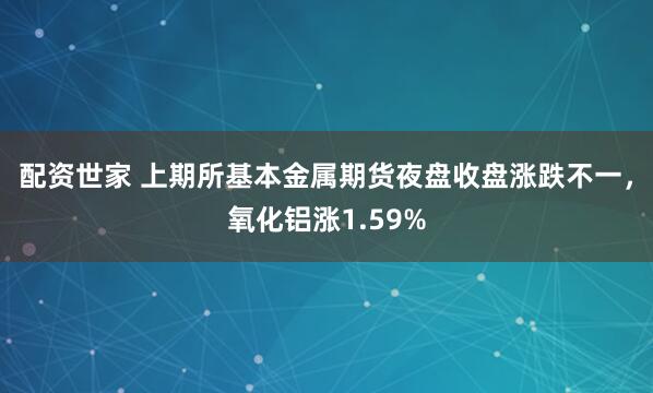 配资世家 上期所基本金属期货夜盘收盘涨跌不一，氧化铝涨1.59%