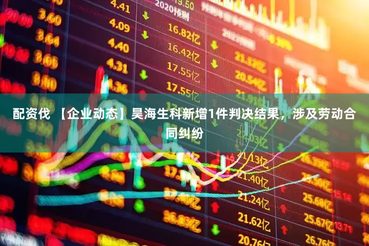 配资伐 【企业动态】昊海生科新增1件判决结果，涉及劳动合同纠纷