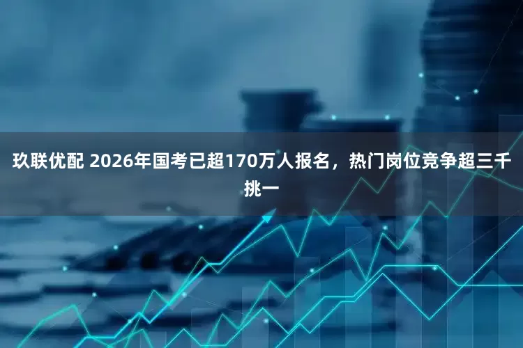玖联优配 2026年国考已超170万人报名，热门岗位竞争超三千挑一