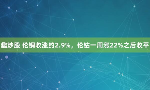 趣炒股 伦铜收涨约2.9%，伦钴一周涨22%之后收平