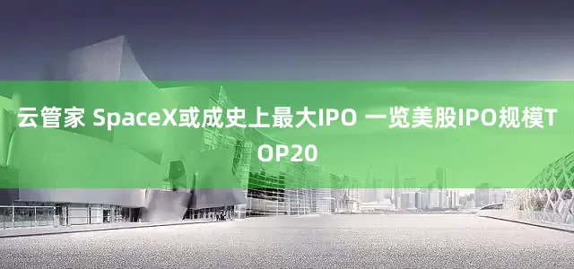 云管家 SpaceX或成史上最大IPO 一览美股IPO规模TOP20