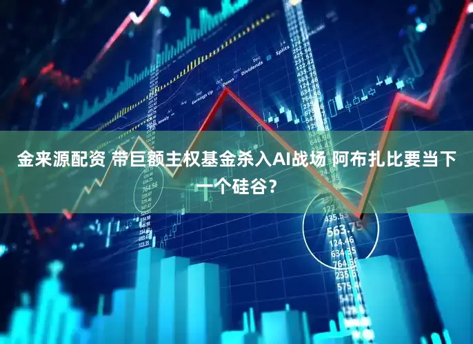 金来源配资 带巨额主权基金杀入AI战场 阿布扎比要当下一个硅谷？