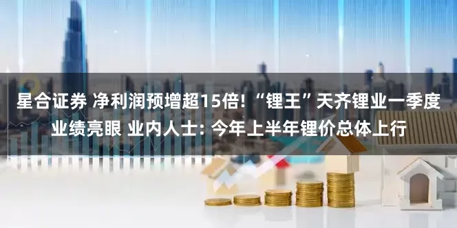 星合证券 净利润预增超15倍! “锂王”天齐锂业一季度业绩亮眼 业内人士: 今年上半年锂价总体上行