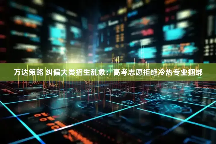 万达策略 纠偏大类招生乱象：高考志愿拒绝冷热专业捆绑